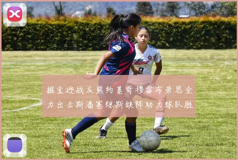 掘金迎战灰熊约基奇穆雷布劳恩全力出击斯潘塞琼斯缺阵助力球队胜算