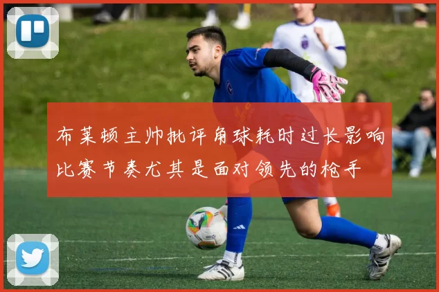 布莱顿主帅批评角球耗时过长影响比赛节奏尤其是面对领先的枪手