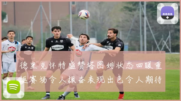 德里克怀特盛赞塔图姆状态回暖重返赛场令人振奋表现出色令人期待