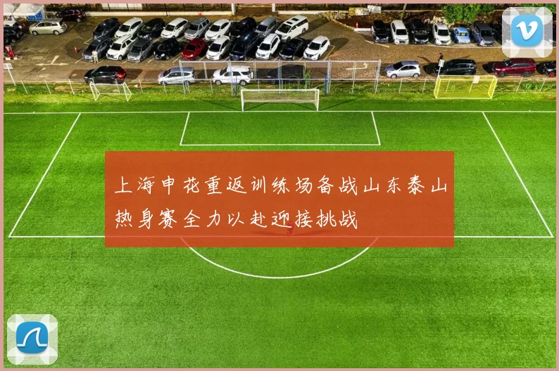 上海申花重返训练场备战山东泰山热身赛全力以赴迎接挑战