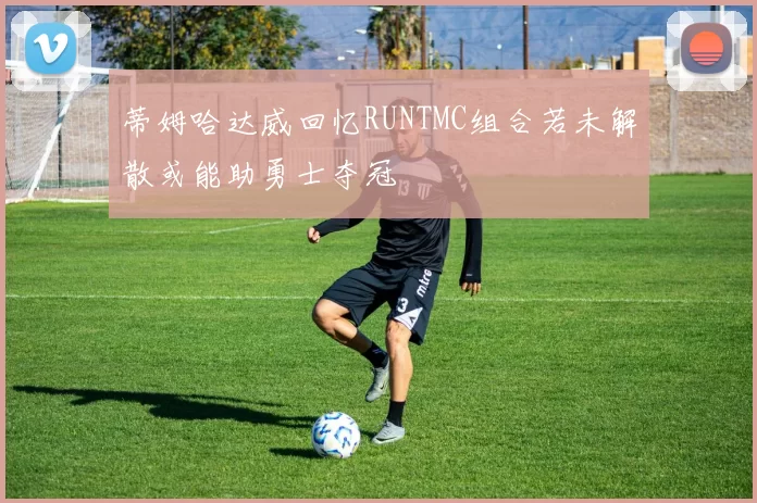 蒂姆哈达威回忆RUNTMC组合若未解散或能助勇士夺冠