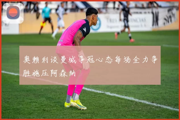 奥赖利谈曼城争冠心态每场全力争胜施压阿森纳