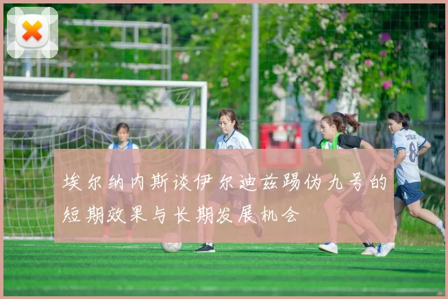 埃尔纳内斯谈伊尔迪兹踢伪九号的短期效果与长期发展机会