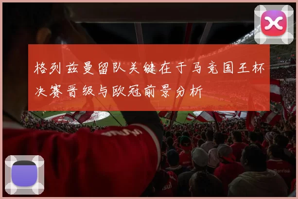 格列兹曼留队关键在于马竞国王杯决赛晋级与欧冠前景分析