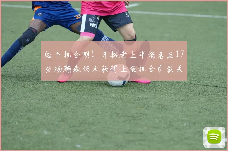 给个机会呗！开拓者上半场落后17分杨瀚森仍未获得上场机会引发关注