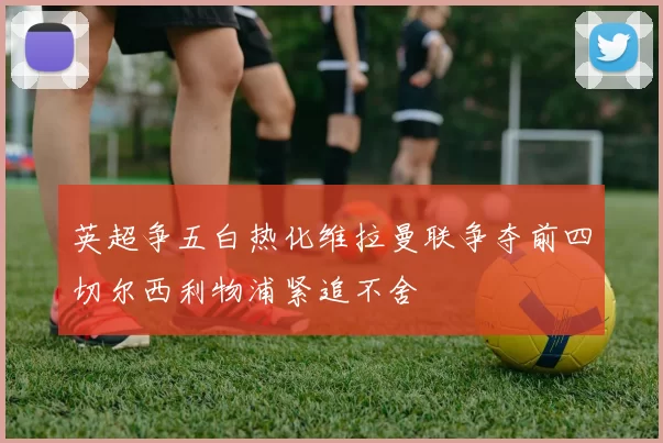 英超争五白热化维拉曼联争夺前四切尔西利物浦紧追不舍