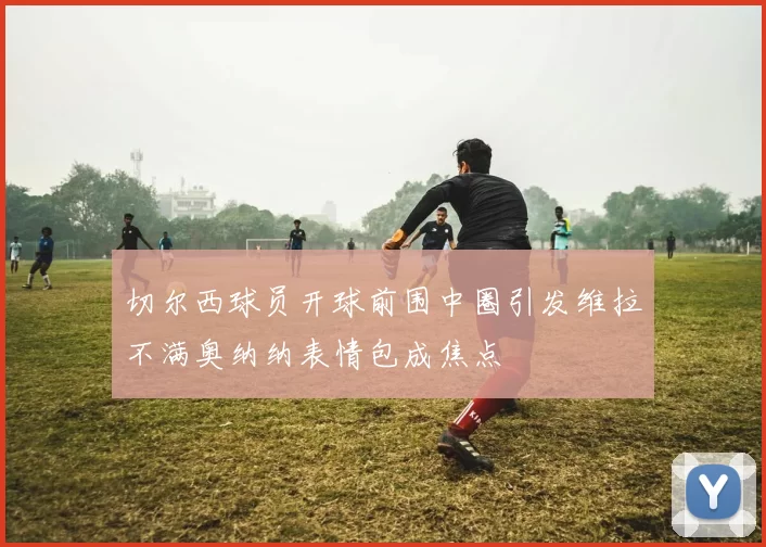 切尔西球员开球前围中圈引发维拉不满奥纳纳表情包成焦点