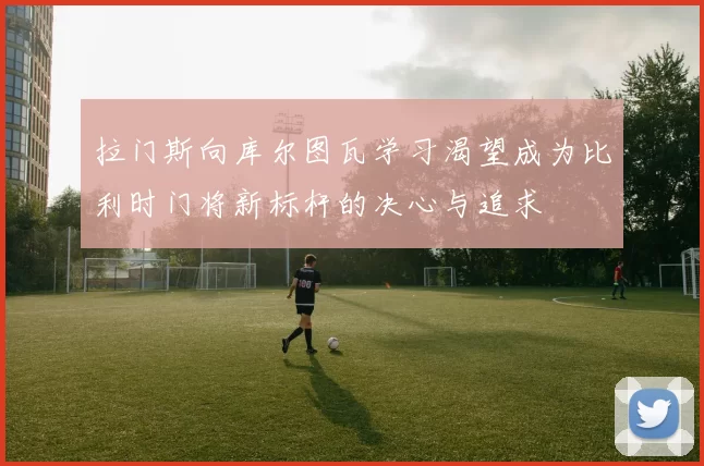 拉门斯向库尔图瓦学习渴望成为比利时门将新标杆的决心与追求