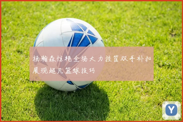 杨瀚森惊艳全场大力挂筐双手补扣展现超凡篮球技巧
