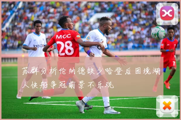 苏群分析伦纳德缺少哈登后困境湖人快船争冠前景不乐观