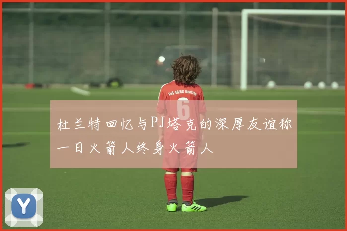 杜兰特回忆与PJ塔克的深厚友谊称一日火箭人终身火箭人
