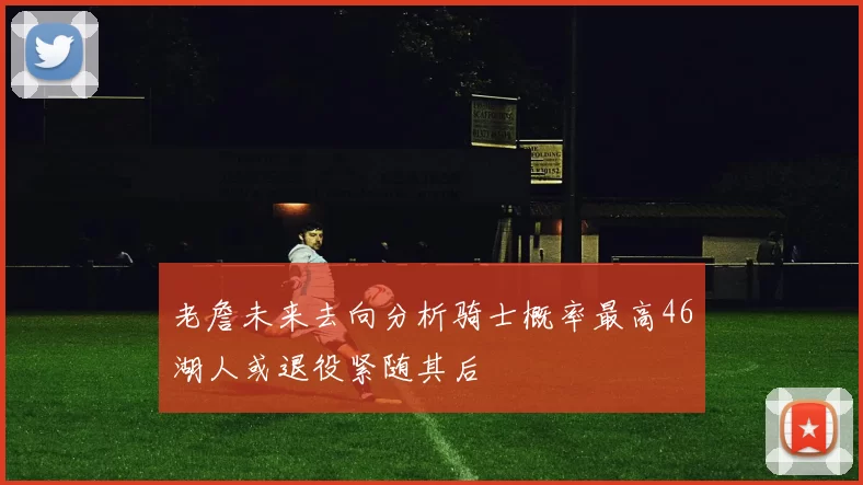 老詹未来去向分析骑士概率最高46湖人或退役紧随其后