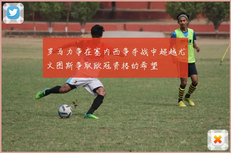 罗马力争在塞内西争夺战中超越尤文图斯争取欧冠资格的希望