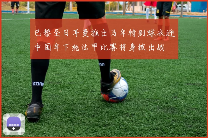 巴黎圣日耳曼推出马年特别球衣迎中国年下轮法甲比赛将身披出战